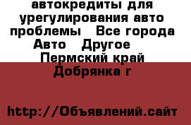 автокредиты для урегулирования авто проблемы - Все города Авто » Другое   . Пермский край,Добрянка г.